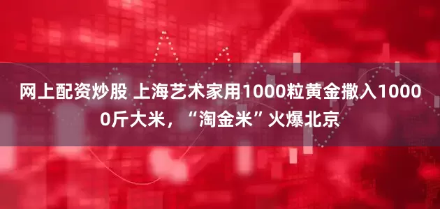 网上配资炒股 上海艺术家用1000粒黄金撒入10000斤大米，“淘金米”火爆北京