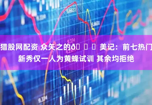 猎股网配资 众矢之的😔美记：前七热门新秀仅一人为黄蜂试训 其余均拒绝