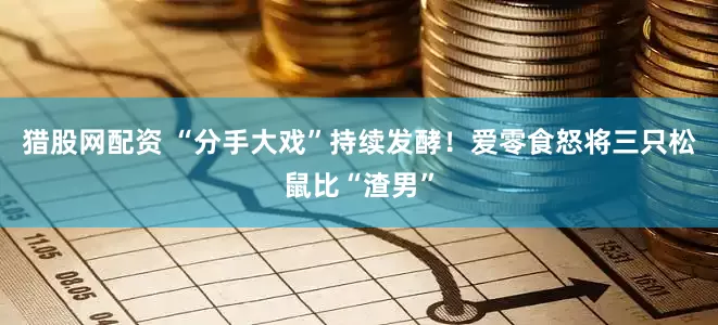 猎股网配资 “分手大戏”持续发酵！爱零食怒将三只松鼠比“渣男”