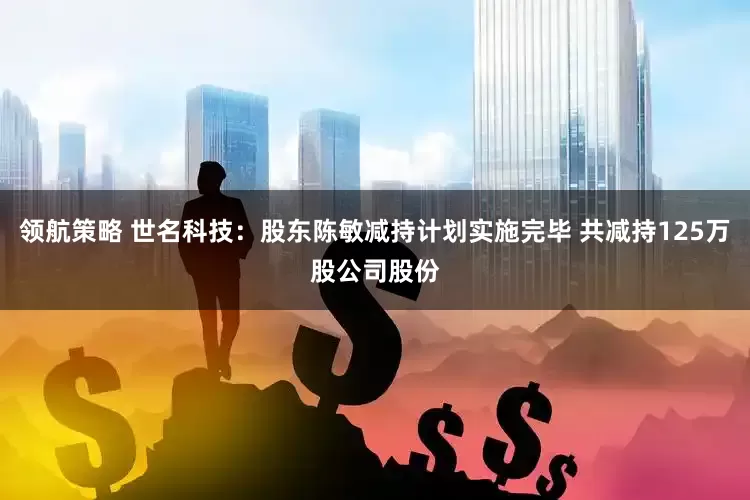 领航策略 世名科技：股东陈敏减持计划实施完毕 共减持125万股公司股份
