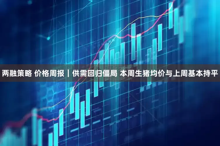 两融策略 价格周报｜供需回归僵局 本周生猪均价与上周基本持平