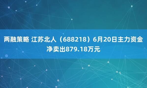 两融策略 江苏北人（688218）6月20日主力资金净卖出879.18万元
