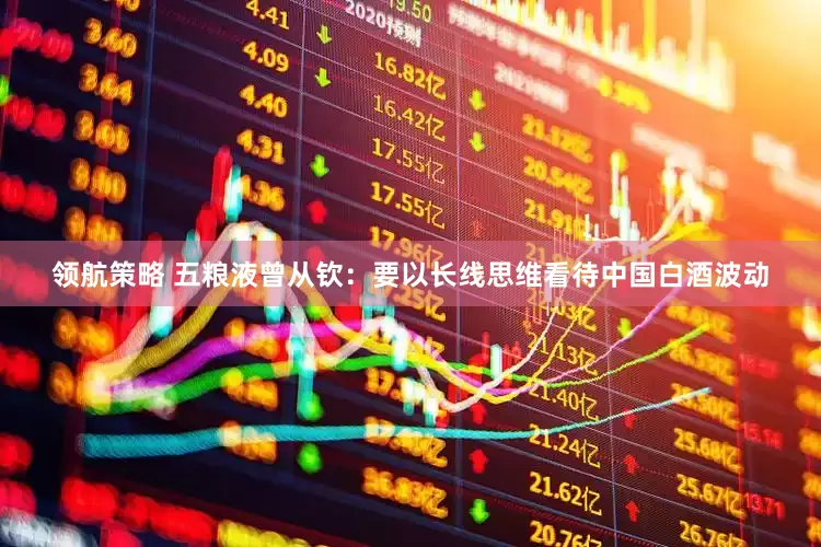 领航策略 五粮液曾从钦：要以长线思维看待中国白酒波动