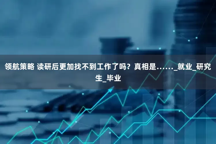 领航策略 读研后更加找不到工作了吗？真相是……_就业_研究生_毕业