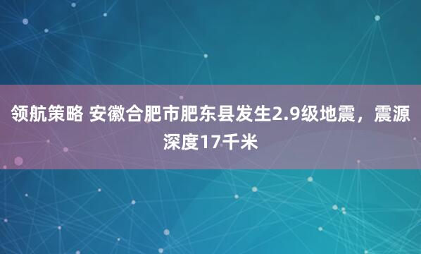 领航策略 安徽合肥市肥东县发生2.9级地震，震源深度17千米