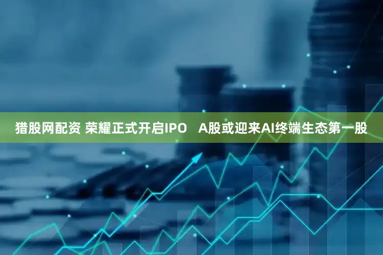 猎股网配资 荣耀正式开启IPO   A股或迎来AI终端生态第一股