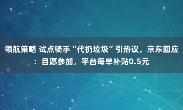 领航策略 试点骑手“代扔垃圾”引热议，京东回应：自愿参加，平台每单补贴0.5元