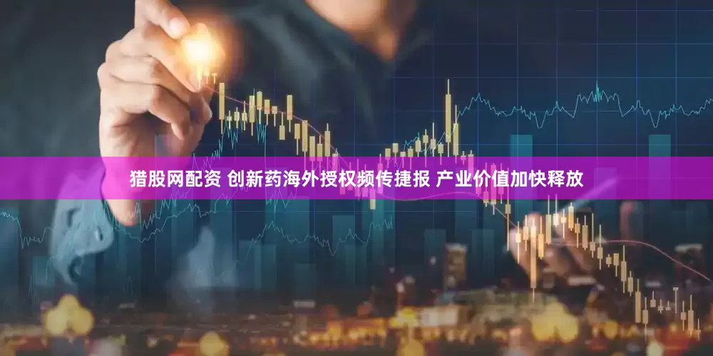 猎股网配资 创新药海外授权频传捷报 产业价值加快释放