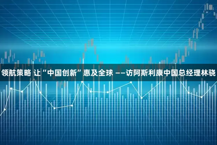 领航策略 让“中国创新”惠及全球 ——访阿斯利康中国总经理林骁