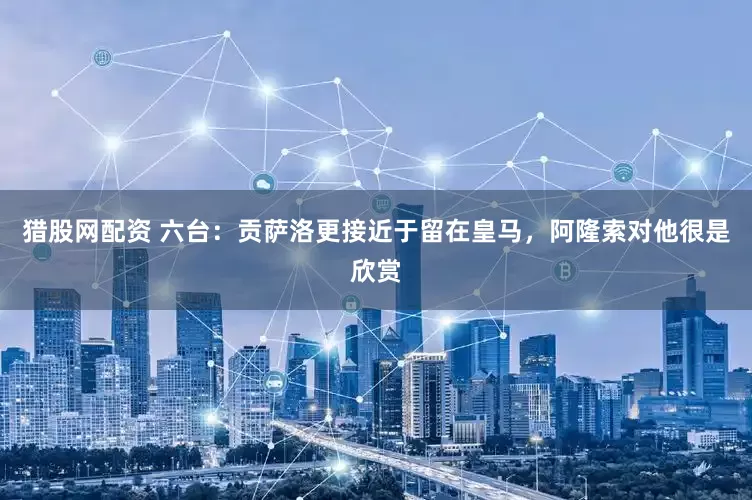 猎股网配资 六台：贡萨洛更接近于留在皇马，阿隆索对他很是欣赏