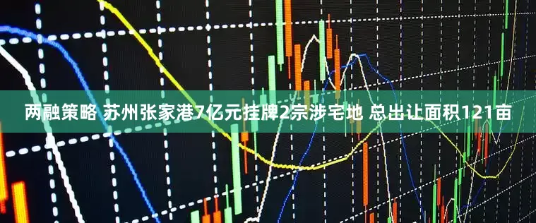 两融策略 苏州张家港7亿元挂牌2宗涉宅地 总出让面积121亩