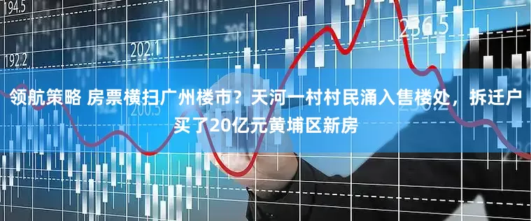 领航策略 房票横扫广州楼市？天河一村村民涌入售楼处，拆迁户买了20亿元黄埔区新房