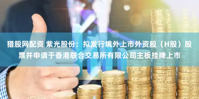 猎股网配资 紫光股份：拟发行境外上市外资股（H股）股票并申请于香港联合交易所有限公司主板挂牌上市