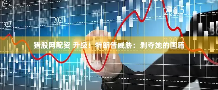 猎股网配资 升级！特朗普威胁：剥夺她的国籍