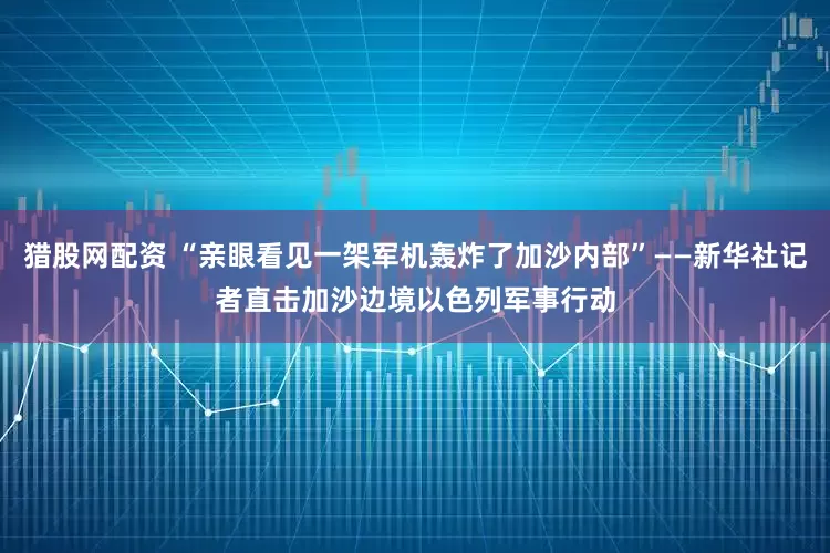 猎股网配资 “亲眼看见一架军机轰炸了加沙内部”——新华社记者直击加沙边境以色列军事行动