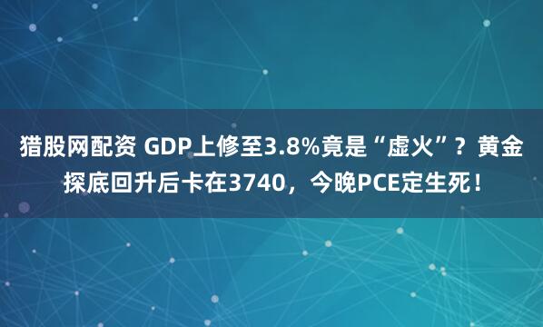 猎股网配资 GDP上修至3.8%竟是“虚火”？黄金探底回升后卡在3740，今晚PCE定生死！