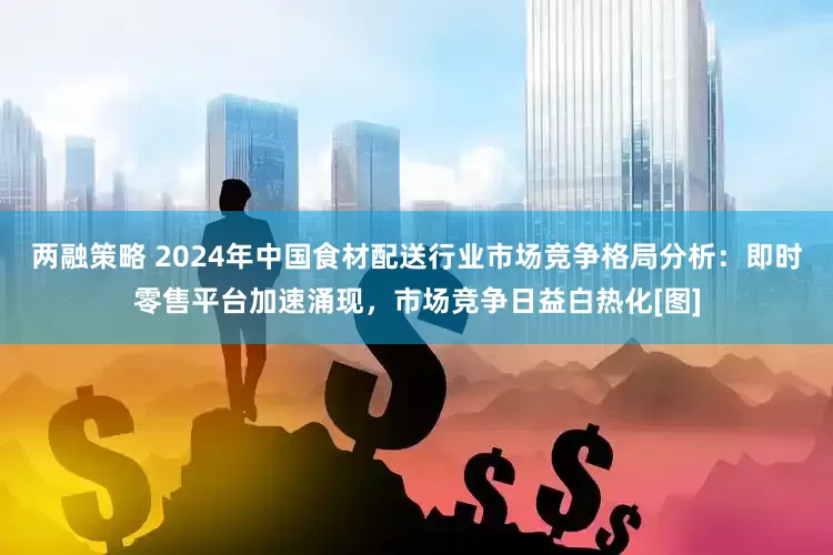两融策略 2024年中国食材配送行业市场竞争格局分析：即时零售平台加速涌现，市场竞争日益白热化[图]