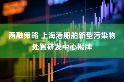 两融策略 上海港船舶新型污染物处置研发中心揭牌