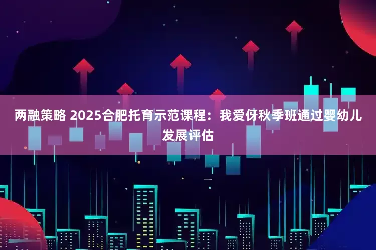 两融策略 2025合肥托育示范课程：我爱伢秋季班通过婴幼儿发展评估
